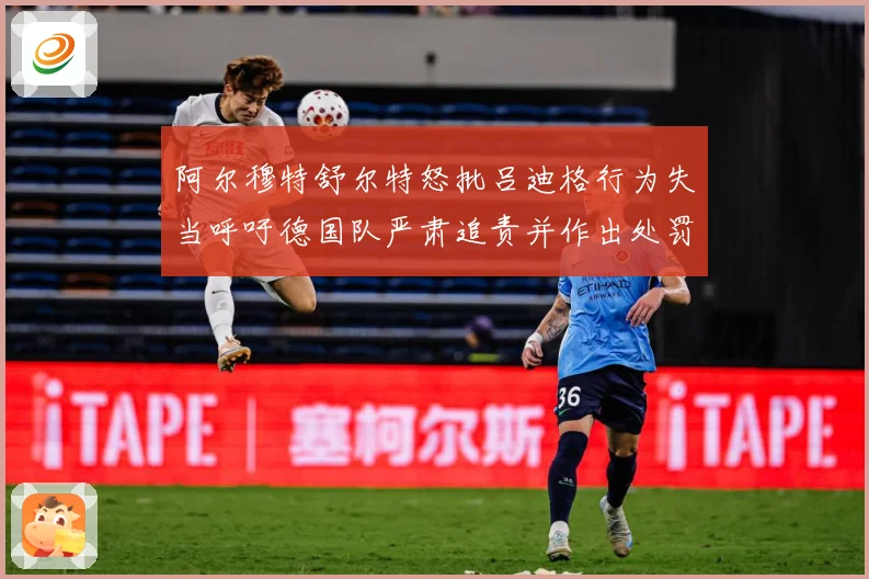 阿尔穆特舒尔特怒批吕迪格行为失当呼吁德国队严肃追责并作出处罚战术观察-深度解析