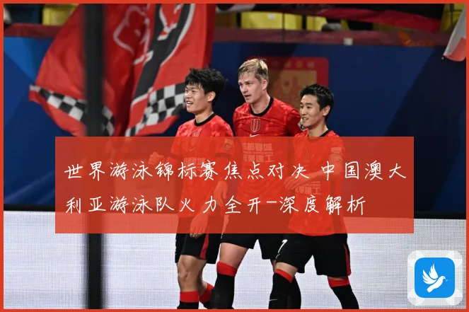 世界游泳锦标赛焦点对决 中国澳大利亚游泳队火力全开-深度解析