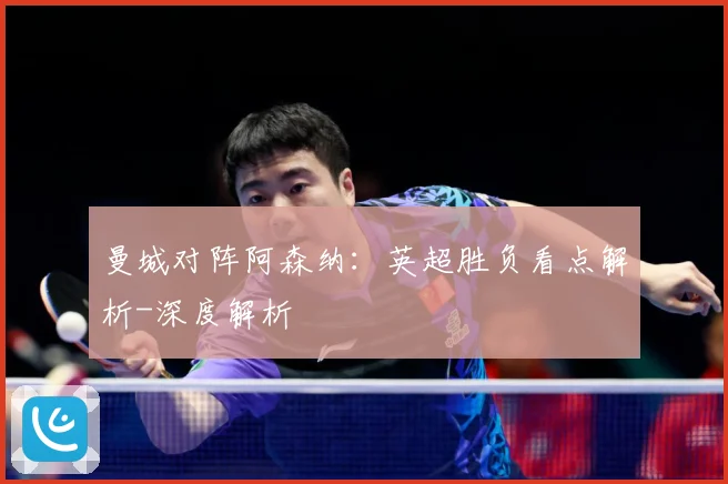 曼城对阵阿森纳：英超胜负看点解析-深度解析