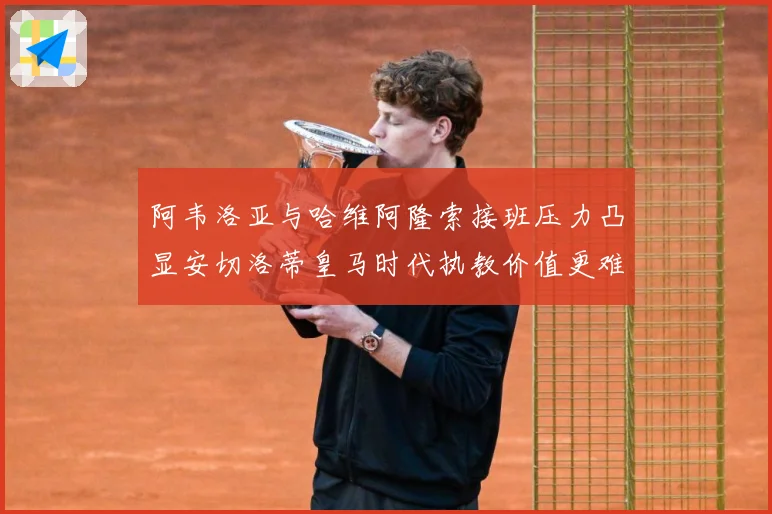 阿韦洛亚与哈维阿隆索接班压力凸显安切洛蒂皇马时代执教价值更难战术观察-深度解析
