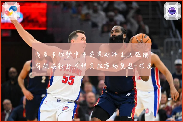 乌度卡称赞申京更果断冲击力强能有效减轻杜兰特负担赛场复盘-深度解析