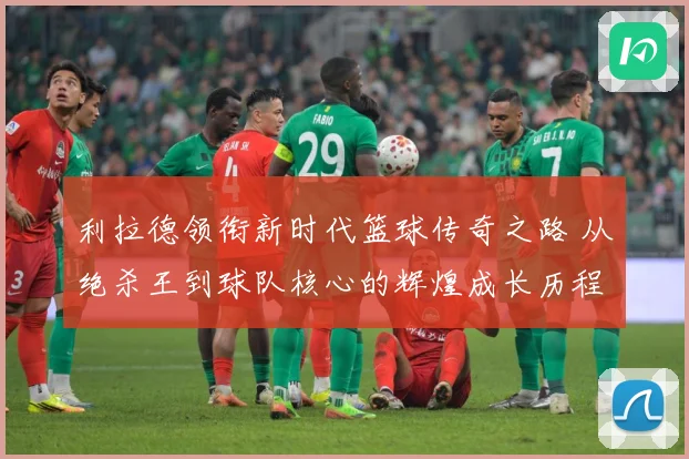 利拉德领衔新时代篮球传奇之路 从绝杀王到球队核心的辉煌成长历程揭秘-深度解析