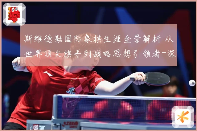 斯维德勒国际象棋生涯全景解析 从世界顶尖棋手到战略思想引领者-深度解析
